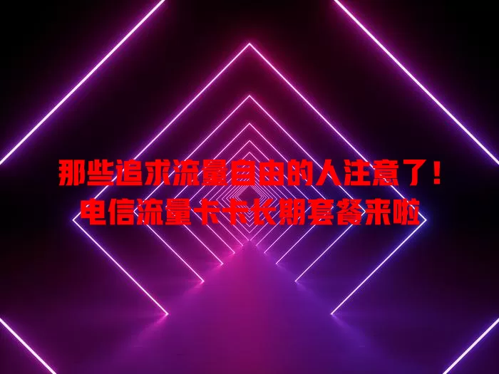 那些追求流量自由的人注意了！电信流量卡卡长期套餐来啦