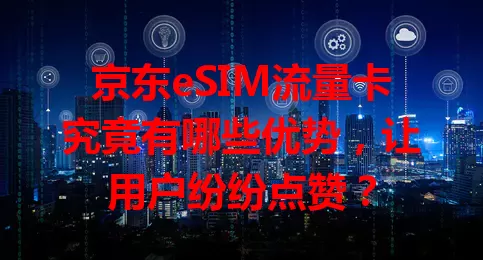 京东eSIM流量卡究竟有哪些优势，让用户纷纷点赞？