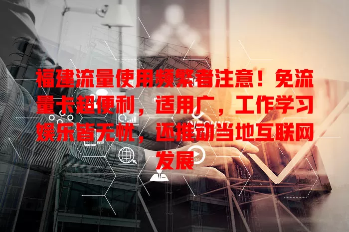 福建流量使用频繁者注意！免流量卡超便利，适用广，工作学习娱乐皆无忧，还推动当地互联网发展