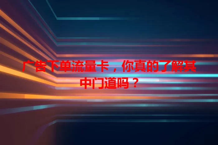 广告下单流量卡，你真的了解其中门道吗？