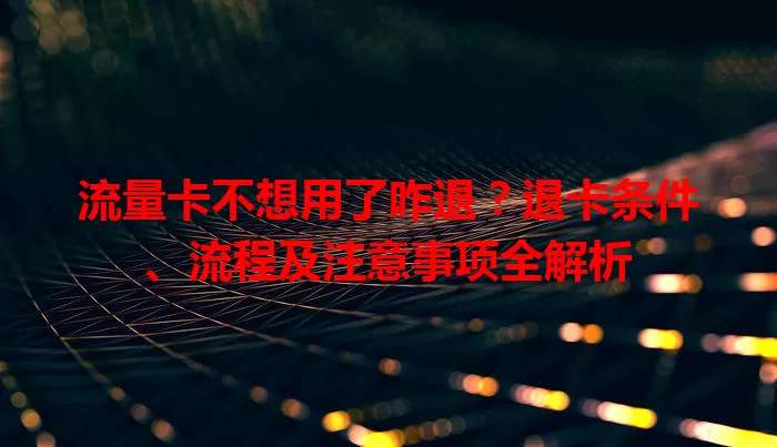 流量卡不想用了咋退？退卡条件、流程及注意事项全解析