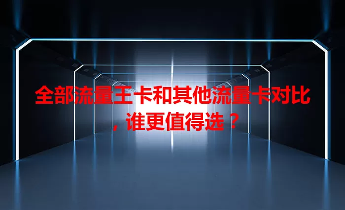 全部流量王卡和其他流量卡对比，谁更值得选？
