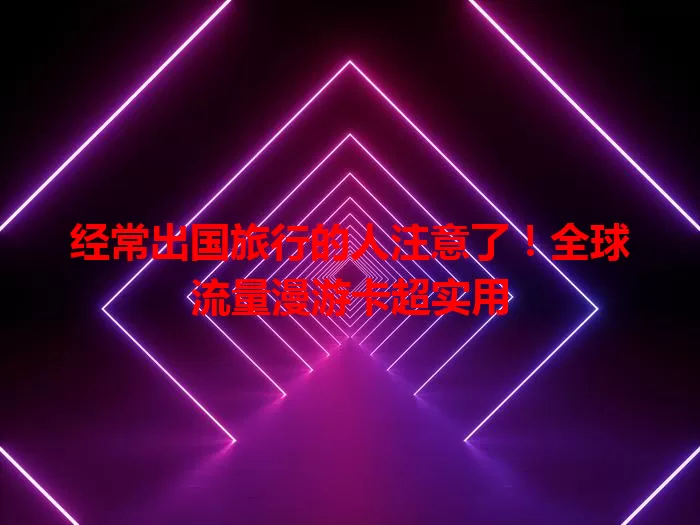经常出国旅行的人注意了！全球流量漫游卡超实用
