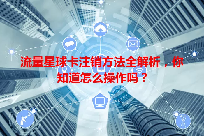 流量星球卡注销方法全解析，你知道怎么操作吗？