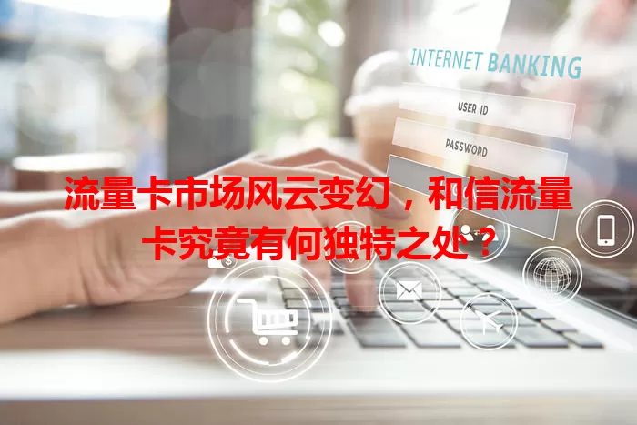 流量卡市场风云变幻，和信流量卡究竟有何独特之处？