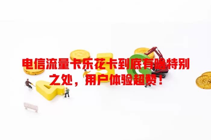 电信流量卡乐花卡到底有啥特别之处，用户体验超赞！