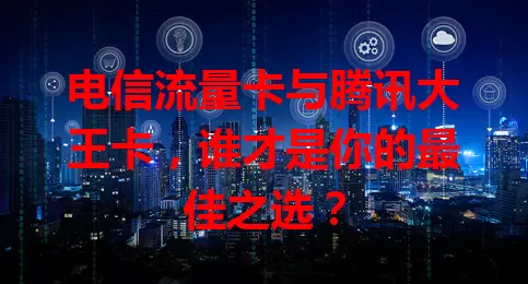 电信流量卡与腾讯大王卡，谁才是你的最佳之选？