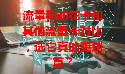 流量移动花卡和其他流量卡对比，选它真的更划算？