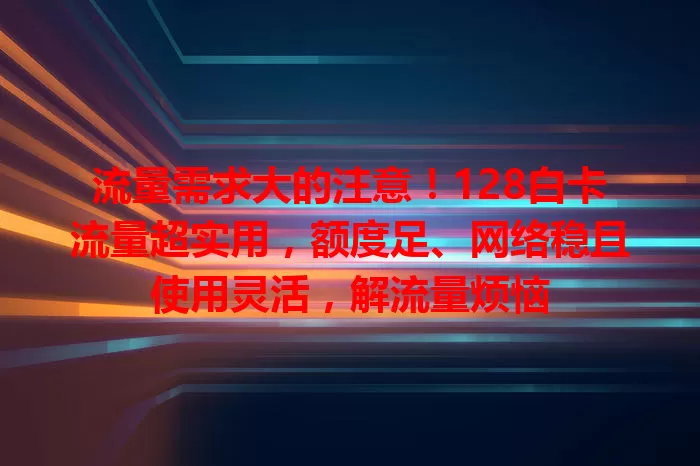 流量需求大的注意！128白卡流量超实用，额度足、网络稳且使用灵活，解流量烦恼