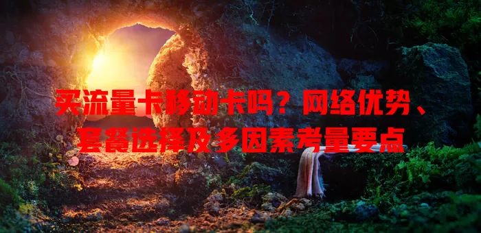 买流量卡移动卡吗？网络优势、套餐选择及多因素考量要点