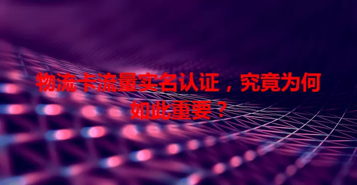 物流卡流量实名认证，究竟为何如此重要？