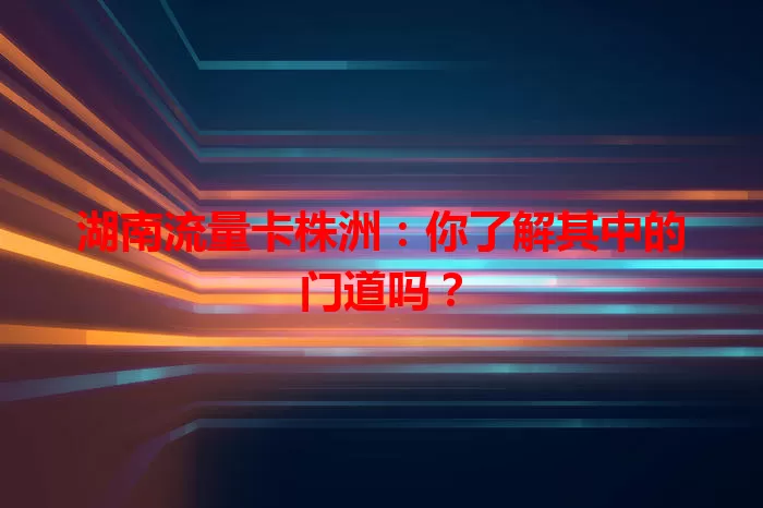 湖南流量卡株洲：你了解其中的门道吗？