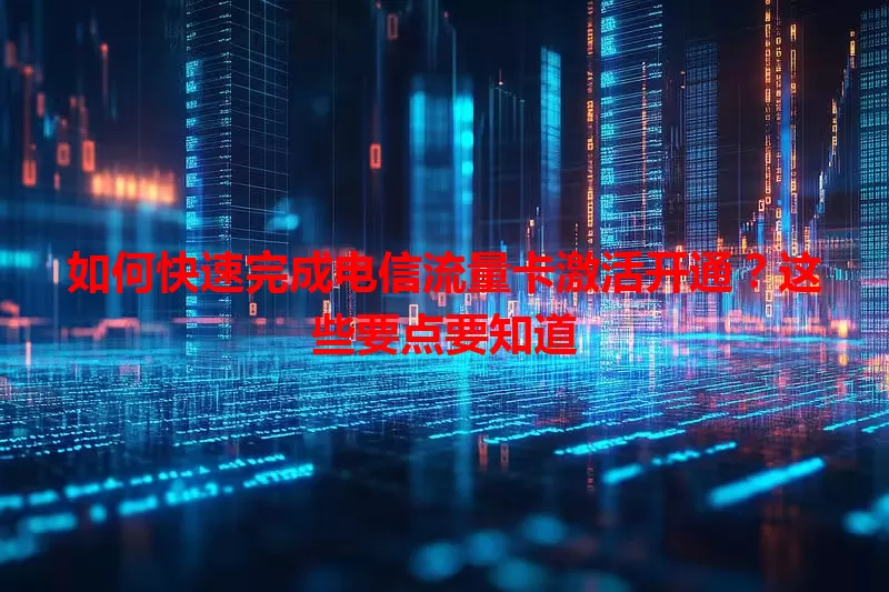 如何快速完成电信流量卡激活开通？这些要点要知道