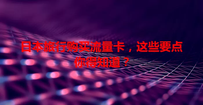 日本旅行购买流量卡，这些要点你得知道？