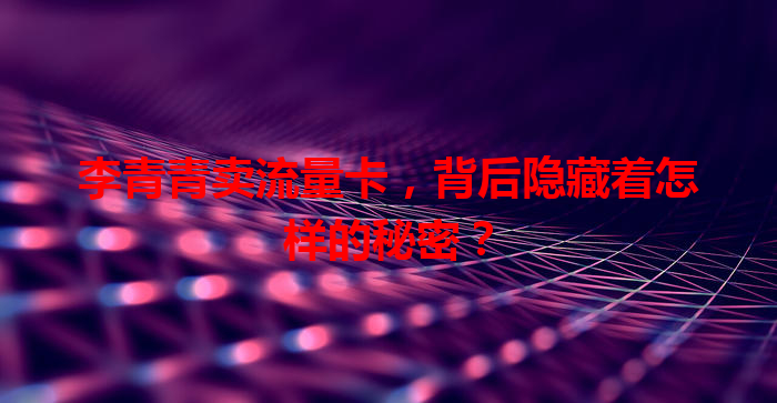 李青青卖流量卡，背后隐藏着怎样的秘密？