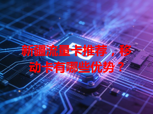 新疆流量卡推荐，移动卡有哪些优势？