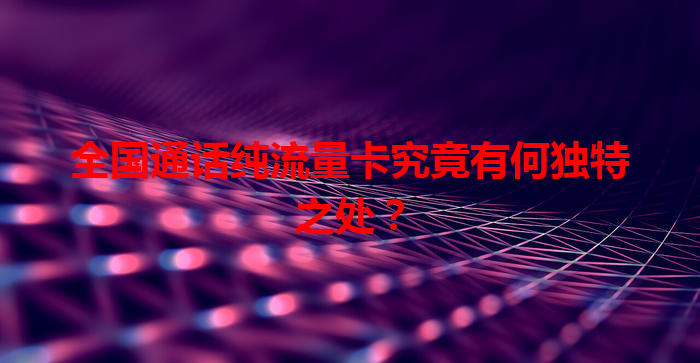 全国通话纯流量卡究竟有何独特之处？