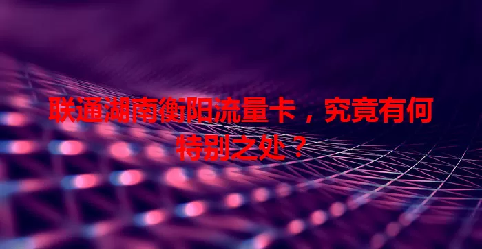 联通湖南衡阳流量卡，究竟有何特别之处？