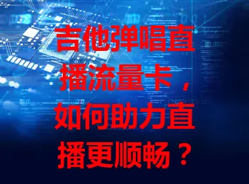 吉他弹唱直播流量卡，如何助力直播更顺畅？
