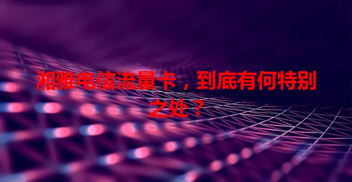 湘雅电信流量卡，到底有何特别之处？