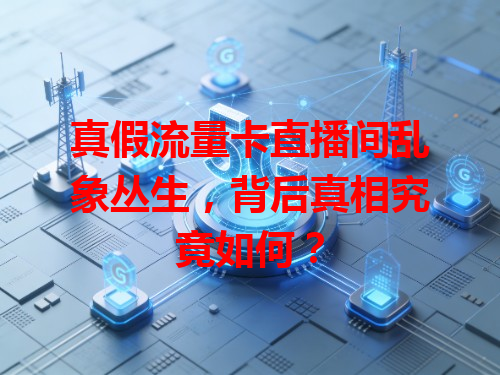 真假流量卡直播间乱象丛生，背后真相究竟如何？