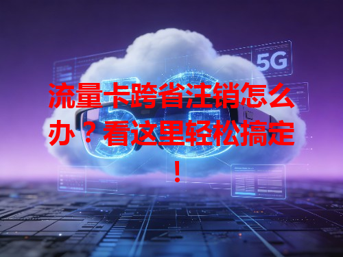 流量卡跨省注销怎么办？看这里轻松搞定！