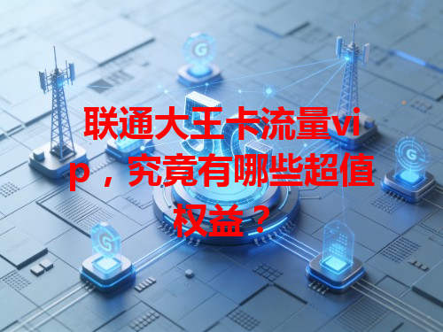 联通大王卡流量vip，究竟有哪些超值权益？