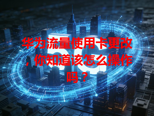 华为流量使用卡更改，你知道该怎么操作吗？