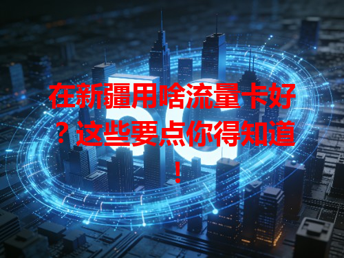 在新疆用啥流量卡好？这些要点你得知道！