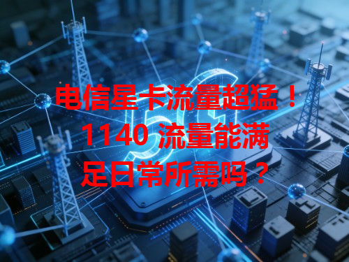 电信星卡流量超猛！1140 流量能满足日常所需吗？
