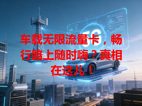 车载无限流量卡，畅行路上随时嗨？真相在这儿！
