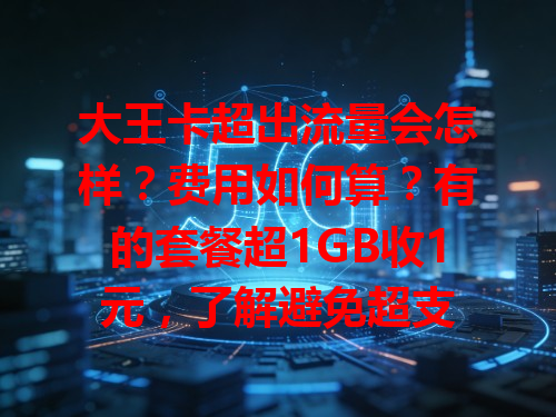 大王卡超出流量会怎样？费用如何算？有的套餐超1GB收1元，了解避免超支