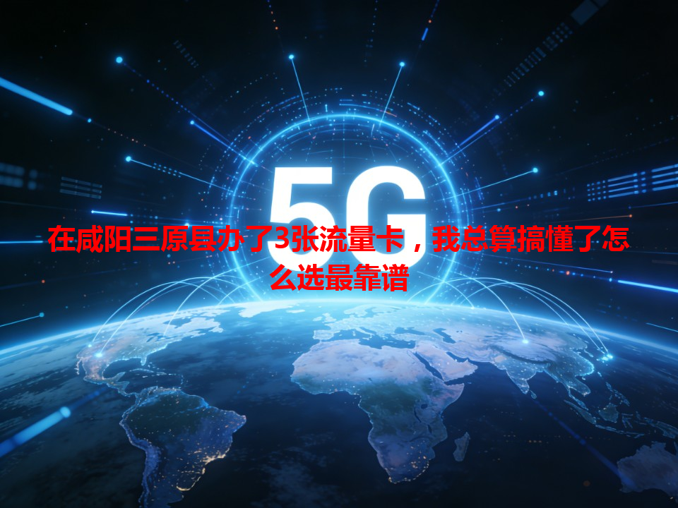 在咸阳三原县办了3张流量卡，我总算搞懂了怎么选最靠谱