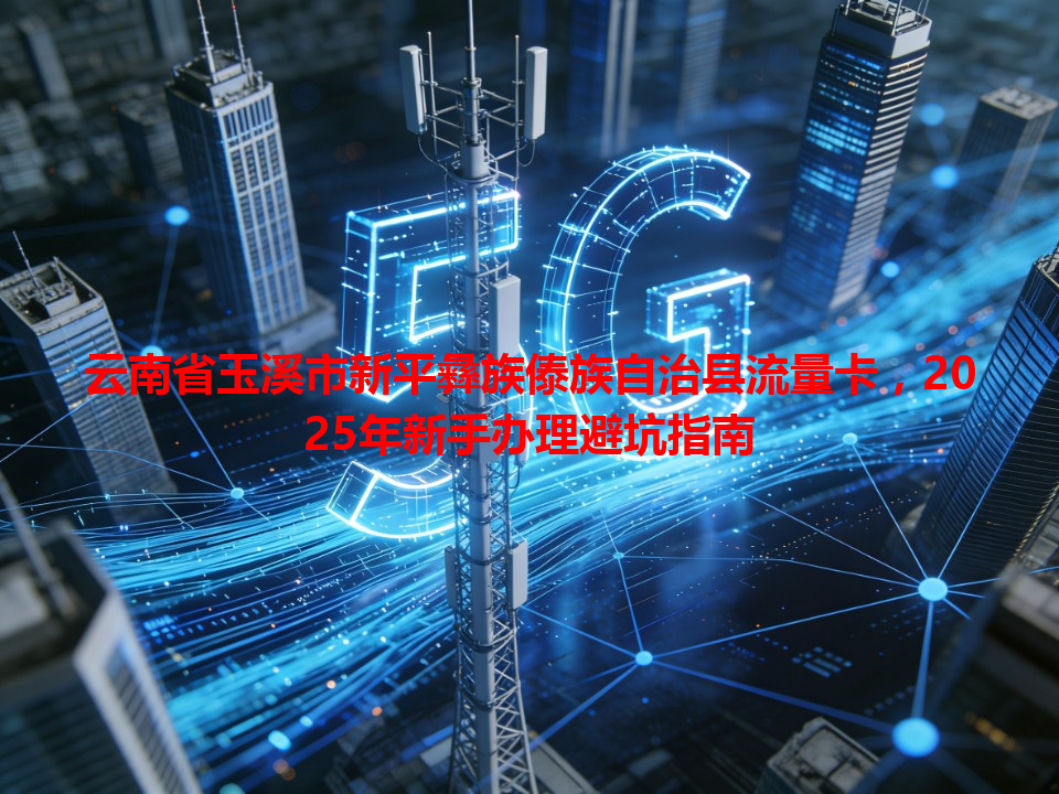 云南省玉溪市新平彝族傣族自治县流量卡，2025年新手办理避坑指南