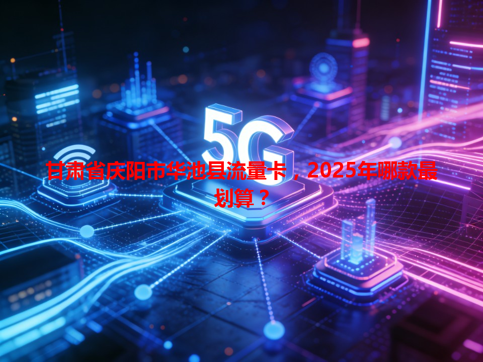 甘肃省庆阳市华池县流量卡，2025年哪款最划算？