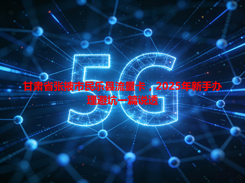 甘肃省张掖市民乐县流量卡，2025年新手办理避坑一篇说透