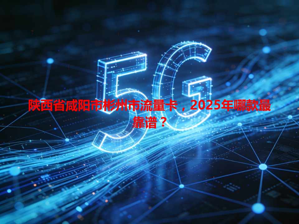 陕西省咸阳市彬州市流量卡，2025年哪款最靠谱？
