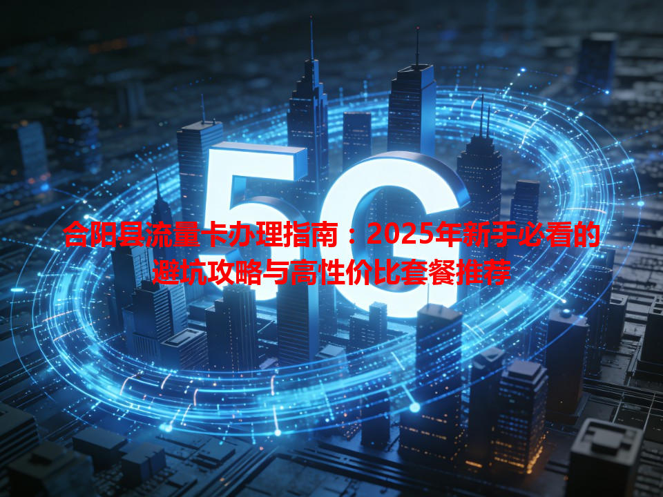 合阳县流量卡办理指南：2025年新手必看的避坑攻略与高性价比套餐推荐