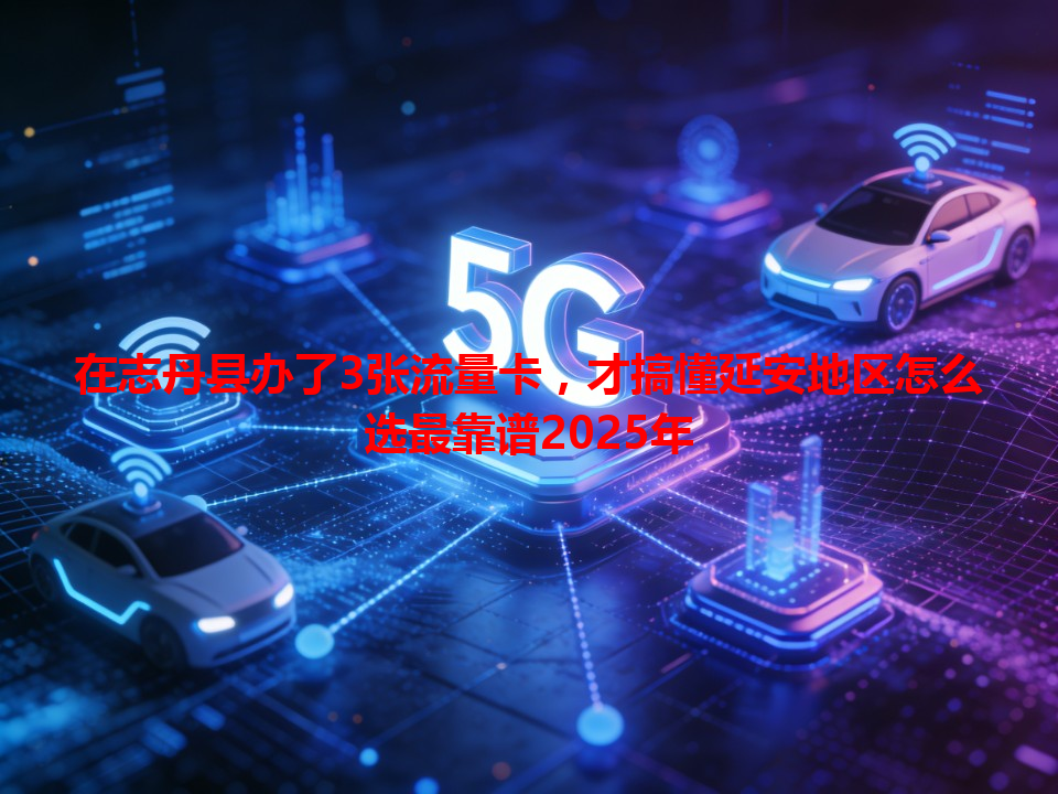 在志丹县办了3张流量卡，才搞懂延安地区怎么选最靠谱2025年