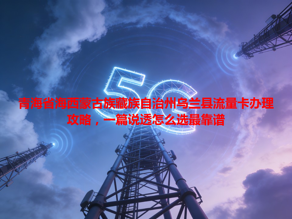 青海省海西蒙古族藏族自治州乌兰县流量卡办理攻略，一篇说透怎么选最靠谱