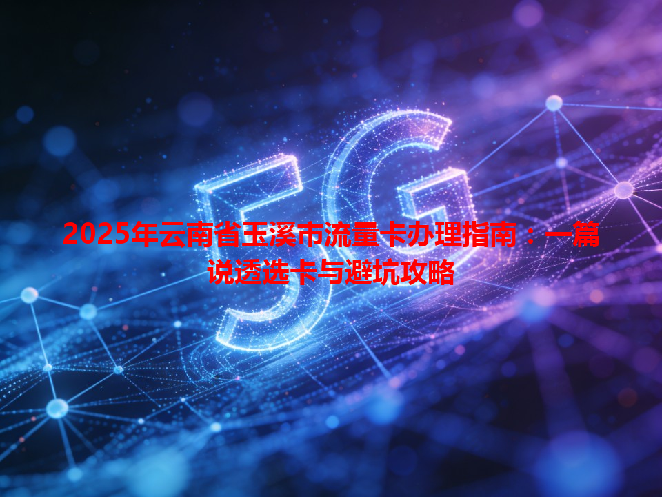 2025年云南省玉溪市流量卡办理指南：一篇说透选卡与避坑攻略