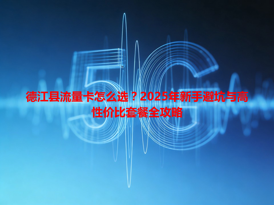 德江县流量卡怎么选？2025年新手避坑与高性价比套餐全攻略