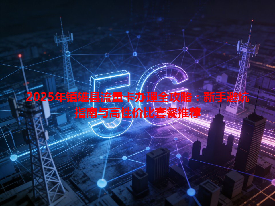2025年镇雄县流量卡办理全攻略：新手避坑指南与高性价比套餐推荐