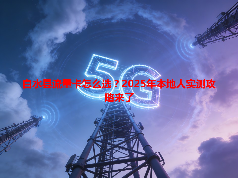 白水县流量卡怎么选？2025年本地人实测攻略来了