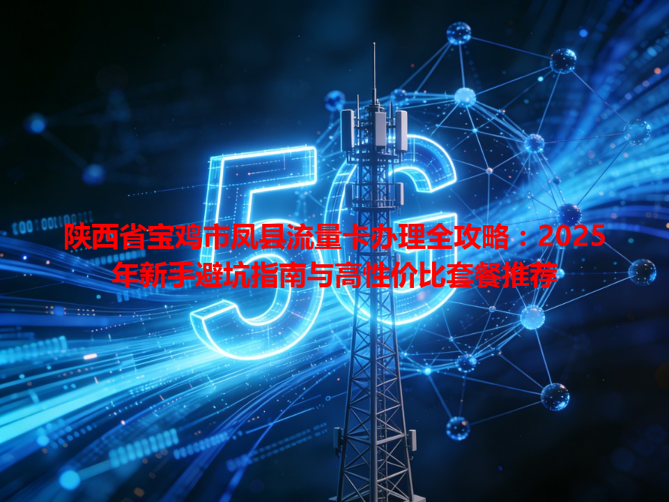 陕西省宝鸡市凤县流量卡办理全攻略：2025年新手避坑指南与高性价比套餐推荐