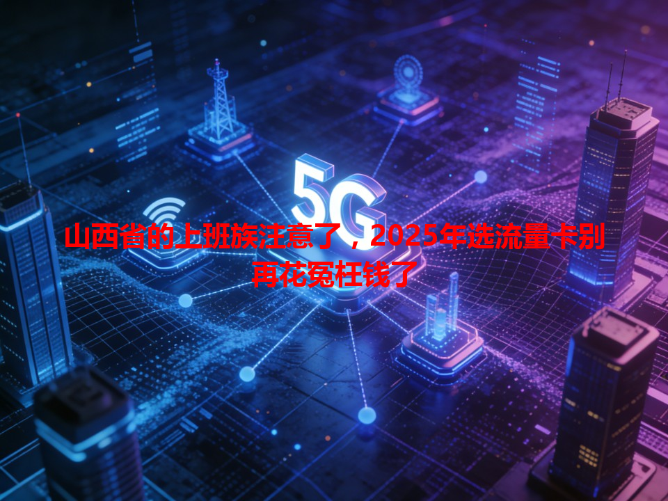 山西省的上班族注意了，2025年选流量卡别再花冤枉钱了