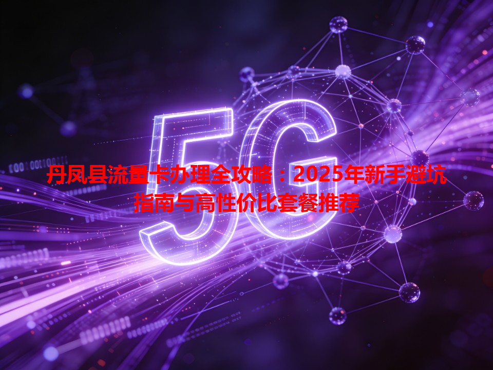 丹凤县流量卡办理全攻略：2025年新手避坑指南与高性价比套餐推荐