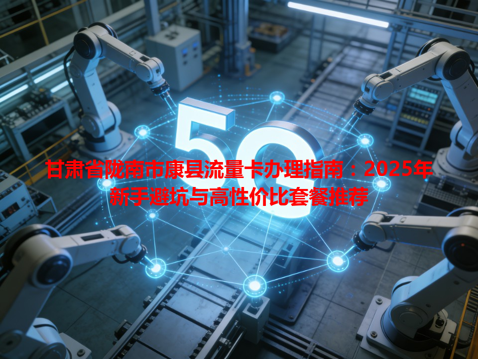 甘肃省陇南市康县流量卡办理指南：2025年新手避坑与高性价比套餐推荐