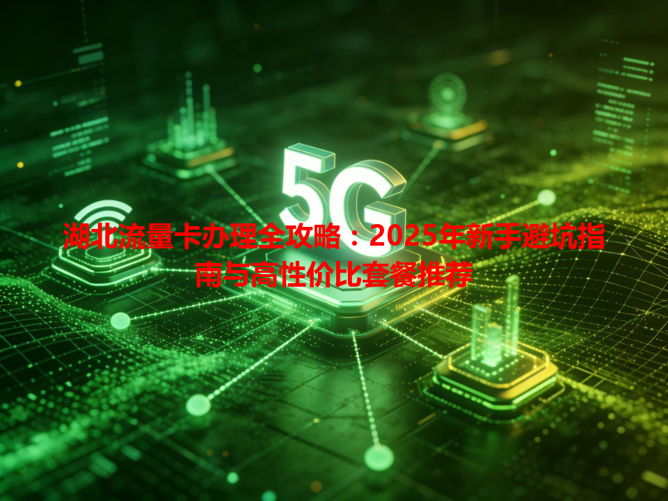 湖北流量卡办理全攻略：2025年新手避坑指南与高性价比套餐推荐