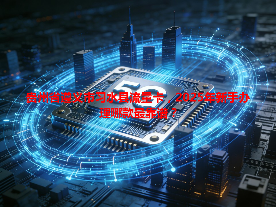 贵州省遵义市习水县流量卡，2025年新手办理哪款最靠谱？